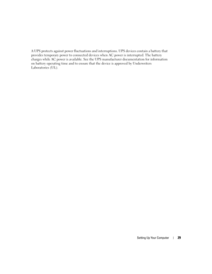 Page 29Setting Up Your Computer29
A UPS protects against power fluctuations and interruptions. UPS devices contain a battery that 
provides temporary power to connected devices when AC power is interrupted. The battery 
charges while AC power is available. See the UPS manufacturer documentation for information 
on battery operating time and to ensure that the device is approved by Underwriters 
Laboratories (UL).
G8011bk2.book  Page 29  Thursday, March 31, 2005  1:50 PM 