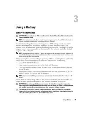 Page 31Using a Battery31
Using a Battery
Battery Performance
 CAUTION: Before you begin any of the procedures in this chapter, follow the safety instructions in the 
Product Information Guide.
 
NOTE: For information about the Dell warranty for your computer, see the Product Information Guide or 
separate paper warranty document that shipped with your computer.
For optimal computer performance and to help preserve BIOS settings, operate your Dell™ 
portable computer with the main battery installed at all times,...