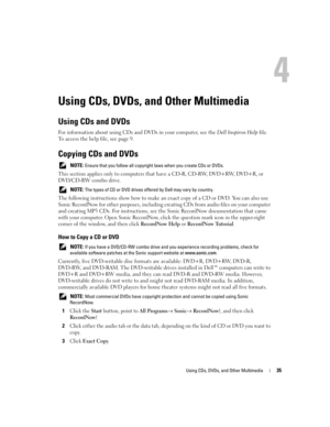 Page 35Using CDs, DVDs, and Other Multimedia35
Using CDs, DVDs, and Other Multimedia
Using CDs and DVDs
For information about using CDs and DVDs in your computer, see the Dell Inspiron Help file. 
To access the help file, see page 9.
Copying CDs and DVDs
 NOTE: Ensure that you follow all copyright laws when you create CDs or DVDs.
This section applies only to computers that have a CD-R, CD-RW, DVD+RW, DVD+R, or 
DVD/CD-RW combo drive.
 NOTE: The types of CD or DVD drives offered by Dell may vary by country.
The...