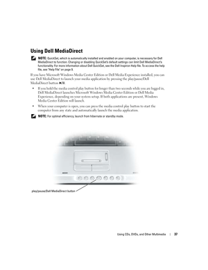 Page 37Using CDs, DVDs, and Other Multimedia37
Using Dell MediaDirect 
 NOTE: QuickSet, which is automatically installed and enabled on your computer, is necessary for Dell 
MediaDirect to function. Changing or disabling QuickSet’s default settings can limit Dell MediaDirect’s 
functionality. For more information about Dell QuickSet, see the Dell Inspiron Help file. To access the help 
file, see Help File on page 9.
If you have Microsoft Windows Media Center Edition or Dell Media Experience installed, you can...