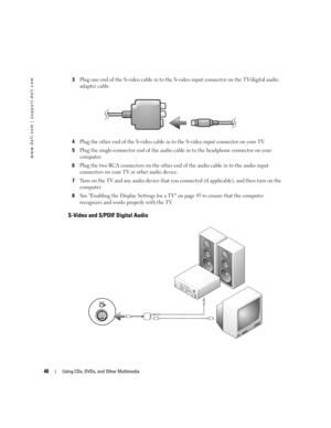 Page 4040Using CDs, DVDs, and Other Multimedia
www.dell.com | support.dell.com
3Plug one end of the S-video cable in to the S-video input connector on the TV/digital audio 
adapter cable.
4Plug the other end of the S-video cable in to the S-video input connector on your TV.
5Plug the single-connector end of the audio cable in to the headphone connector on your 
computer.
6Plug the two RCA connectors on the other end of the audio cable in to the audio input 
connectors on your TV or other audio device.
7Turn on...