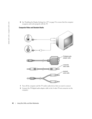 Page 4242Using CDs, DVDs, and Other Multimedia
www.dell.com | support.dell.com
8See Enabling the Display Settings for a TV on page 45 to ensure that the computer 
recognizes and works properly with the TV.
Composite Video and Standard Audio
1Turn off the computer and the TV and/or audio device that you want to connect.
2Connect the TV/digital audio adapter cable to the S-video TV-out connector on the 
computer.
TV/digital audio 
adapter cable
standard 
audio cable
composite 
video cable
G8011bk2.book  Page 42...