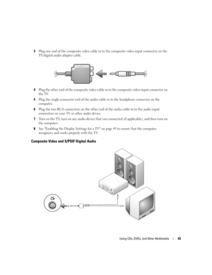 Page 43Using CDs, DVDs, and Other Multimedia43
3Plug one end of the composite video cable in to the composite video-input connector on the 
TV/digital audio adapter cable.
4Plug the other end of the composite video cable in to the composite video-input connector on 
the TV.
5Plug the single-connector end of the audio cable in to the headphone connector on the 
computer. 
6Plug the two RCA connectors on the other end of the audio cable in to the audio input 
connectors on your TV or other audio device.
7Turn on...