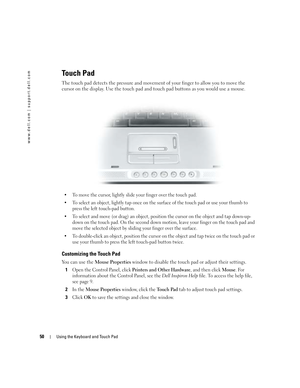 Page 5050Using the Keyboard and Touch Pad
www.dell.com | support.dell.com
Touch Pad
The touch pad detects the pressure and movement of your finger to allow you to move the 
cursor on the display. Use the touch pad and touch pad buttons as you would use a mouse.
 To move the cursor, lightly slide your finger over the touch pad.
 To select an object, lightly tap once on the surface of the touch pad or use your thumb to 
press the left touch-pad button.
 To select and move (or drag) an object, position the...