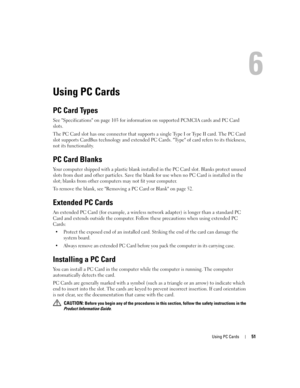 Page 51Using PC Cards51
Using PC Cards
PC Card Types
See Specifications on page 103 for information on supported PCMCIA cards and PC Card 
slots.
The PC Card slot has one connector that supports a single Type I or Type II card. The PC Card 
slot supports CardBus technology and extended PC Cards. Type of card refers to its thickness, 
not its functionality.
PC Card Blanks
Your computer shipped with a plastic blank installed in the PC Card slot. Blanks protect unused 
slots from dust and other particles. Save the...