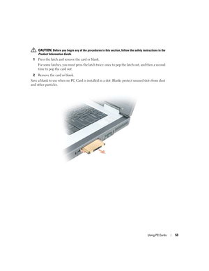 Page 53Using PC Cards53
 CAUTION: Before you begin any of the procedures in this section, follow the safety instructions in the 
Product Information Guide.
1Press the latch and remove the card or blank. 
For some latches, you must press the latch twice: once to pop the latch out, and then a second 
time to pop the card out.
2Remove the card or blank.
Save a blank to use when no PC Card is installed in a slot. Blanks protect unused slots from dust 
and other particles.
G8011bk2.book  Page 53  Thursday, March 31,...