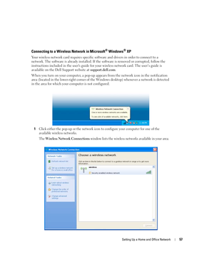 Page 57Setting Up a Home and Office Network57
Connecting to a Wireless Network in Microsoft® Windows® XP
Your wireless network card requires specific software and drivers in order to connect to a 
network. The software is already installed. If the software is removed or corrupted, follow the 
instructions included in the users guide for your wireless network card. The user’s guide is 
available on the Dell Support website at support.dell.com.
When you turn on your computer, a pop-up appears from the network...