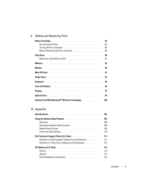 Page 7Contents7
9 Adding and Replacing Parts
Before You Begin. . . . . . . . . . . . . . . . . . . . . . . . . . . . . . . . .   83
Recommended Tools
 . . . . . . . . . . . . . . . . . . . . . . . . . . . .   83
Turning Off Your Computer
 . . . . . . . . . . . . . . . . . . . . . . . . .   83
Before Working Inside Your Computer
. . . . . . . . . . . . . . . . . . .   84
Hard Drive
 . . . . . . . . . . . . . . . . . . . . . . . . . . . . . . . . . . . .   85
Returning a Hard Drive to Dell
 . . . . . . . . . . ....