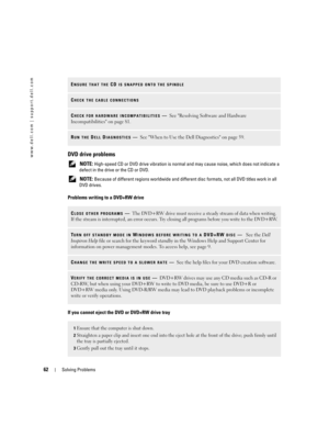 Page 6262Solving Problems
www.dell.com | support.dell.comDVD drive problems
 NOTE: High-speed CD or DVD drive vibration is normal and may cause noise, which does not indicate a 
defect in the drive or the CD or DVD.
 
NOTE: Because of different regions worldwide and different disc formats, not all DVD titles work in all 
DVD drives.
Problems writing to a DVD+RW drive
If you cannot eject the DVD or DVD+RW drive tray
ENSURE THAT THE CD IS SNAPPED ONTO THE SPINDLE
CHECK THE CABLE CONNECTIONS
CHECK FOR HARDWARE...