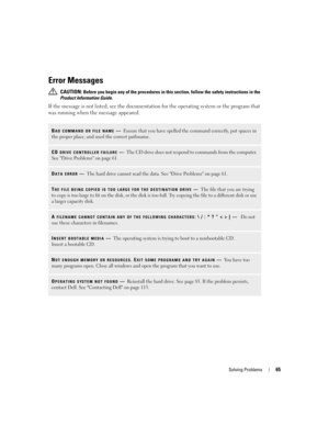 Page 65Solving Problems65
Error Messages
 CAUTION: Before you begin any of the procedures in this section, follow the safety instructions in the 
Product Information Guide.
If the message is not listed, see the documentation for the operating system or the program that 
was running when the message appeared.
BAD COMMAND OR FILE NAME—Ensure that you have spelled the command correctly, put spaces in 
the proper place, and used the correct pathname.
CD DRIVE CONTROLLER FAILURE—The CD drive does not respond to...