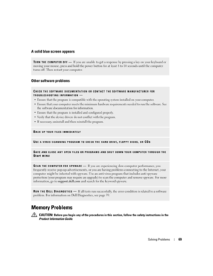 Page 69Solving Problems69
A solid blue screen appears
Other software problems
Memory Problems
 CAUTION: Before you begin any of the procedures in this section, follow the safety instructions in the 
Product Information Guide.
TURN THE COMPUTER OFF—If you are unable to get a response by pressing a key on your keyboard or 
moving your mouse, press and hold the power button for at least 8 to 10 seconds until the computer 
turns off. Then restart your computer. 
CHECK THE SOFTWARE DOCUMENTATION OR CONTACT THE...