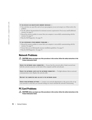 Page 7070Solving Problems
www.dell.com | support.dell.com
Network Problems
 CAUTION: Before you begin any of the procedures in this section, follow the safety instructions in the 
Product Information Guide.
PC Card Problems
 CAUTION: Before you begin any of the procedures in this section, follow the safety instructions in the 
Product Information Guide.
IF YOU RECEIVE AN INSUFFICIENT MEMORY MESSAGE—
 Save and close any open files and exit any open programs you are not using to see if that resolves the...