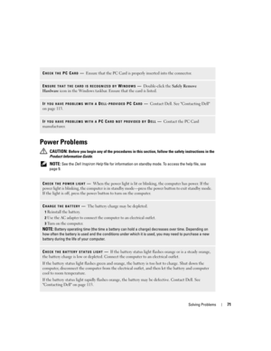 Page 71Solving Problems71
Power Problems
 CAUTION: Before you begin any of the procedures in this section, follow the safety instructions in the 
Product Information Guide.
 
NOTE: See the Dell Inspiron Help file for information on standby mode. To access the help file, see 
page 9.
CHECK THE PC CARD—Ensure that the PC Card is properly inserted into the connector.
ENSURE THAT THE CARD IS RECOGNIZED BY WINDOWS—Double-click the Safely Remove 
Hardware icon in the Windows taskbar. Ensure that the card is listed....