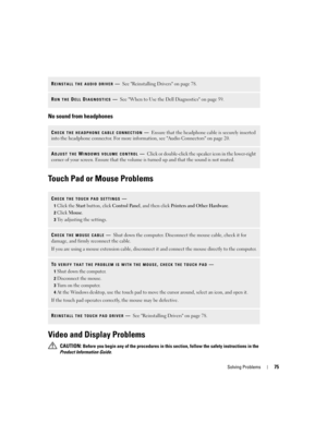Page 75Solving Problems75
No sound from headphones
Touch Pad or Mouse Problems
Video and Display Problems
 CAUTION: Before you begin any of the procedures in this section, follow the safety instructions in the 
Product Information Guide.
REINSTALL THE AUDIO DRIVER—See Reinstalling Drivers on page 78.
RUN THE DELL DIAGNOSTICS—See When to Use the Dell Diagnostics on page 59. 
CHECK THE HEADPHONE CABLE CONNECTION—Ensure that the headphone cable is securely inserted 
into the headphone connector. For more...