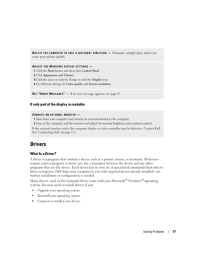 Page 77Solving Problems77
If only part of the display is readable
Drivers
What Is a Driver?
A driver is a program that controls a device such as a printer, mouse, or keyboard. All devices 
require a driver program. A driver acts like a translator between the device and any other 
programs that use the device. Each device has its own set of specialized commands that only its 
driver recognizes. Dell ships your computer to you with required drivers already installed—no 
further installation or configuration is...