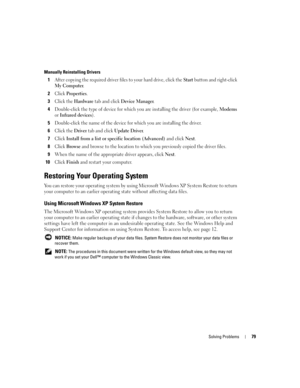 Page 79Solving Problems79
Manually Reinstalling Drivers 
1After copying the required driver files to your hard drive, click the Start button and right-click 
My Computer.
2Click Properties.
3Click the Hardware tab and click Device Manager.
4Double-click the type of device for which you are installing the driver (for example, Modems 
or 
Infrared devices).
5Double-click the name of the device for which you are installing the driver.
6Click the Driver tab and click Update Driver.
7Click Install from a list or...