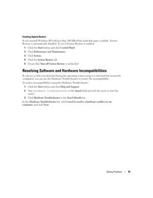 Page 81Solving Problems81
Enabling System Restore
If you reinstall Windows XP with less than 200 MB of free hard-disk space available, System 
Restore is automatically disabled. To see if System Restore is enabled:
1
Click the Start button and click Control Pa n e l. 
2Click Performance and Maintenance.
3Click System.
4Click the System Restore tab.
5Ensure that Turn off System Restore is unchecked.
Resolving Software and Hardware Incompatibilities
If a device is either not detected during the operating system...