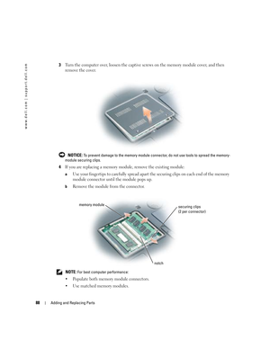 Page 8888Adding and Replacing Parts
www.dell.com | support.dell.com
3Turn the computer over, loosen the captive screws on the memory module cover, and then 
remove the cover.
  NOTICE: To prevent damage to the memory module connector, do not use tools to spread the memory-
module securing clips.
4If you are replacing a memory module, remove the existing module:
aUse your fingertips to carefully spread apart the securing clips on each end of the memory 
module connector until the module pops up. 
bRemove the...