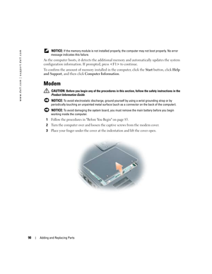 Page 9090Adding and Replacing Parts
www.dell.com | support.dell.com
 NOTICE: If the memory module is not installed properly, the computer may not boot properly. No error 
message indicates this failure.
As the computer boots, it detects the additional memory and automatically updates the system 
configuration information. If prompted, press  to continue. 
To confirm the amount of memory installed in the computer, click the Start button, click Help 
and Support, and then click Computer Information.
Modem...