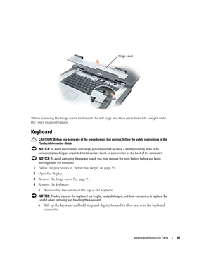 Page 95Adding and Replacing Parts95
When replacing the hinge cover, first insert the left edge and then press from left to right until 
the cover snaps into place. 
Keyboard
 CAUTION: Before you begin any of the procedures in this section, follow the safety instructions in the 
Product Information Guide.
 
NOTICE: To avoid electrostatic discharge, ground yourself by using a wrist grounding strap or by 
periodically touching an unpainted metal surface (such as a connector on the back of the computer).
 
NOTICE:...