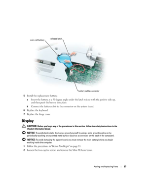 Page 97Adding and Replacing Parts97
5Install the replacement battery: 
aInsert the battery at a 30-degree angle under the latch release with the positive side up, 
and then push the battery into place.
bConnect the battery cable to the connector on the system board. 
6Replace the keyboard. 
7Replace the hinge cover. 
Display
 CAUTION: Before you begin any of the procedures in this section, follow the safety instructions in the 
Product Information Guide.
 
NOTICE: To avoid electrostatic discharge, ground...