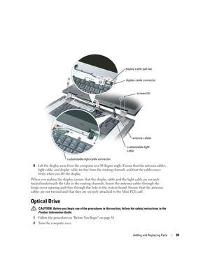 Page 99Adding and Replacing Parts99
8Lift the display away from the computer at a 90-degree angle. Ensure that the antenna cables, 
light cable, and display cable are free from the routing channels and that the cables move 
freely when you lift the display.
When you replace the display, ensure that the display cable and the light cable are securely 
tucked underneath the tabs in the routing channels. Insert the antenna cables through the 
hinge cover opening and then through the hole in the system board. Ensure...