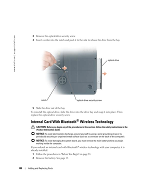 Page 100100Adding and Replacing Parts
www.dell.com | support.dell.com
3Remove the optical-drive security screw. 
4Insert a scribe into the notch and push it to the side to release the drive from the bay. 
5Slide the drive out of the bay. 
To reinstall the optical drive, slide the drive into the drive bay and snap it into place. Then 
replace the optical-drive security screw. 
Internal Card With Bluetooth® Wireless Technology
 CAUTION: Before you begin any of the procedures in this section, follow the safety...
