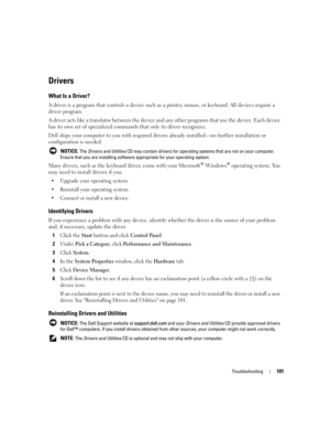 Page 101Troubleshooting101
Drivers
What Is a Driver?
A driver is a program that controls a device such as a printer, mouse, or keyboard. All devices require a 
driver program.
A driver acts like a translator between the device and any other programs that use the device. Each device 
has its own set of specialized commands that only its driver recognizes.
Dell ships your computer to you with required drivers already installed—no further installation or 
configuration is needed.
 NOTICE: The Drivers and Utilities...