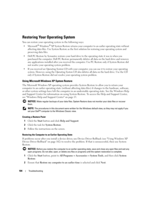 Page 104104Troubleshooting
Restoring Your Operating System
You can restore your operating system in the following ways:
 Microsoft® Windows® XP System Restore returns your computer to an earlier operating state without 
affecting data files. Use System Restore as the first solution for restoring your operating system and 
preserving data files.
 Dell PC Restore by Symantec restores your hard drive to the operating state it was in when you 
purchased the computer. Dell PC Restore permanently deletes all data on...