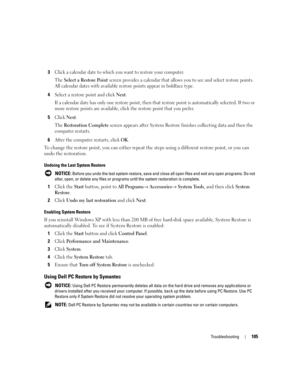 Page 105Troubleshooting105
3Click a calendar date to which you want to restore your computer.
The 
Select a Restore Point screen provides a calendar that allows you to see and select restore points. 
All calendar dates with available restore points appear in boldface type. 
4Select a restore point and click Next. 
If a calendar date has only one restore point, then that restore point is automatically selected. If two or 
more restore points are available, click the restore point that you prefer.
5Click Next.
The...