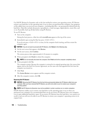 Page 106106Troubleshooting
Use Dell PC Restore by Symantec only as the last method to restore your operating system. PC Restore 
restores your hard drive to the operating state it was in when you purchased the computer. Any programs 
or files added since you received your computer—including data files—are permanently deleted from the 
hard drive. Data files include documents, spreadsheets, e-mail messages, digital photos, music files, and 
so on. If possible, back up all data before using PC Restore.
To use PC...