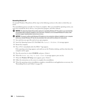 Page 108108Troubleshooting
Reinstalling Windows XP
To reinstall Windows XP, perform all the steps in the following sections in the order in which they are 
listed.
The reinstallation process can take 1 to 2 hours to complete. After you reinstall the operating system, you 
must also reinstall the device drivers, virus protection program, and other software.
 NOTICE: The Operating System CD provides options for reinstalling Windows XP. The options can overwrite files 
and possibly affect programs installed on your...