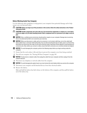 Page 110110Adding and Replacing Parts
Before Working Inside Your Computer
Use the following safety guidelines to help protect your computer from potential damage and to help 
ensure your own personal safety.
 CAUTION: Before you begin any of the procedures in this section, follow the safety instructions in the Product 
Information Guide.
 
CAUTION: Handle components and cards with care. Do not touch the components or contacts on a card. Hold a 
card by its edges or by its metal mounting bracket. Hold a component...