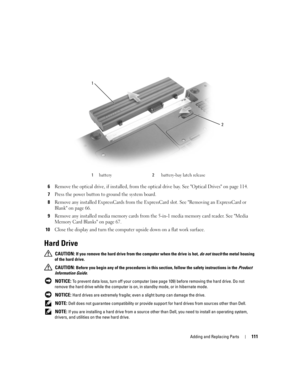 Page 111Adding and Replacing Parts111
6Remove the optical drive, if installed, from the optical drive bay. See Optical Drives on page 114.
7Press the power button to ground the system board. 
8Remove any installed ExpressCards from the ExpressCard slot. See Removing an ExpressCard or 
Blank on page 66.
9Remove any installed media memory cards from the 5-in-1 media memory card reader. See Media 
Memory Card Blanks on page 67.
10Close the display and turn the computer upside down on a flat work surface.
Hard...