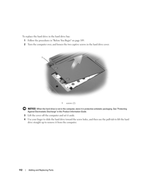 Page 112112Adding and Replacing Parts
To replace the hard drive in the hard drive bay:
1
Follow the procedures in Before You Begin on page 109.
2Turn the computer over, and loosen the two captive screws in the hard drive cover.
 NOTICE: When the hard drive is not in the computer, store it in protective antistatic packaging. See Protecting 
Against Electrostatic Discharge in the Product Information Guide.
3Lift the cover off the computer and set it aside. 
4Use your finger to slide the hard drive toward the screw...