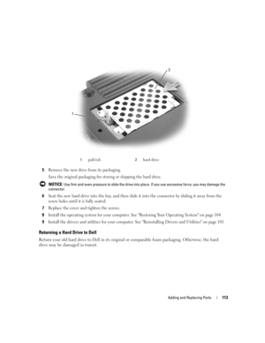 Page 113Adding and Replacing Parts113
5Remove the new drive from its packaging.
Save the original packaging for storing or shipping the hard drive.
 NOTICE: Use firm and even pressure to slide the drive into place. If you use excessive force, you may damage the 
connector.
6Seat the new hard drive into the bay, and then slide it into the connector by sliding it away from the 
screw holes until it is fully seated.
7Replace the cover and tighten the screws.
8Install the operating system for your computer. See...