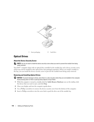 Page 114114Adding and Replacing Parts
Optical Drives
About the Device Security Screw
 NOTE: You do not need to install the device security screw unless you want to prevent the module from being 
easily removed.
Your Dell™ computer ships with an optical drive installed in the module bay and a device security screw, 
which may not be installed in the optical drive but packaged separately. When you install a module in 
the bay, you can install the device security screw to prevent the module from being easily...