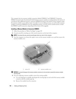 Page 116116Adding and Replacing Parts
The computer has two memory module connectors labeled DIMM A and DIMM B. Connector 
DIMM A (located under the keyboard) holds the basic memory module as configured from the factory. If 
you did not order additional memory, connector DIMM B (located on the bottom of the computer under 
the memory module cover) will be empty. Generally, if you are adding memory, you will install a memory 
module in connector DIMM B. If you are upgrading memory, you may need to install memory...