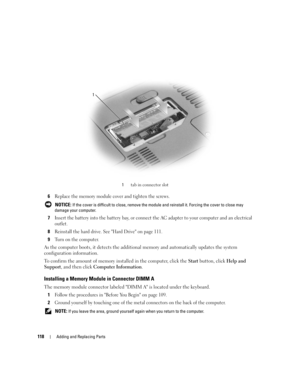 Page 118118Adding and Replacing Parts
6Replace the memory module cover and tighten the screws.
 NOTICE: If the cover is difficult to close, remove the module and reinstall it. Forcing the cover to close may 
damage your computer.
7Insert the battery into the battery bay, or connect the AC adapter to your computer and an electrical 
outlet.
8Reinstall the hard drive. See Hard Drive on page 111.
9Turn on the computer.
As the computer boots, it detects the additional memory and automatically updates the system...