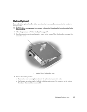 Page 121Adding and Replacing Parts121
Modem (Optional)
If you ordered the optional modem at the same time that you ordered your computer, the modem is 
already installed.
 CAUTION: Before you begin any of the procedures in this section, follow the safety instructions in the Product 
Information Guide.
1Follow the procedures in Before You Begin on page 109.
2Turn the computer over, loosen the captive screws on the modem/Mini-Card/wireless cover, and then 
remove the cover.
3Remove the existing modem:
aRemove the...