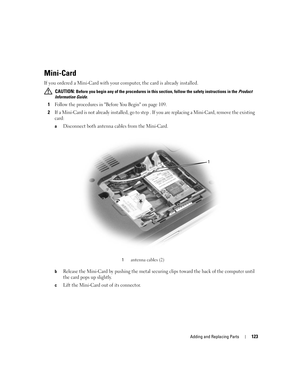 Page 123Adding and Replacing Parts123
Mini-Card 
If you ordered a Mini-Card with your computer, the card is already installed.
 CAUTION: Before you begin any of the procedures in this section, follow the safety instructions in the Product 
Information Guide.
1Follow the procedures in Before You Begin on page 109. 
2If a Mini-Card is not already installed, go to step . If you are replacing a Mini-Card, remove the existing 
card:
aDisconnect both antenna cables from the Mini-Card.
bRelease the Mini-Card by pushing...