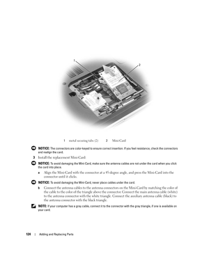 Page 124124Adding and Replacing Parts
 NOTICE: The connectors are color-keyed to ensure correct insertion. If you feel resistance, check the connectors 
and realign the card.
3Install the replacement Mini-Card:
 NOTICE: To avoid damaging the Mini-Card, make sure the antenna cables are not under the card when you click 
the card into place.
a
Align the Mini-Card with the connector at a 45-degree angle, and press the Mini-Card into the 
connector until it clicks.
 NOTICE: To avoid damaging the Mini-Card, never...