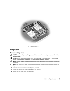 Page 125Adding and Replacing Parts125
Hinge Cover
Removing the Hinge Cover
 CAUTION: Before you begin any of the procedures in this section, follow the safety instructions in the Product 
Information Guide.
 
NOTICE: To avoid electrostatic discharge, ground yourself by using a wrist grounding strap or by periodically 
touching an unpainted metal surface (such as a connector on the back of the computer).
 
NOTICE: To avoid damaging the system board, you must remove the main battery before you begin working inside...