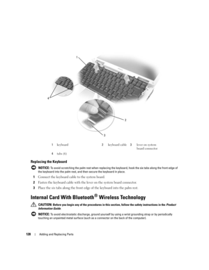 Page 128128Adding and Replacing Parts
Replacing the Keyboard
 NOTICE: To avoid scratching the palm rest when replacing the keyboard, hook the six tabs along the front edge of 
the keyboard into the palm rest, and then secure the keyboard in place.
1Connect the keyboard cable to the system board.
2Fasten the keyboard cable with the lever on the system board connector.
3Place the six tabs along the front edge of the keyboard into the palm rest.
Internal Card With Bluetooth® Wireless Technology
 CAUTION: Before you...