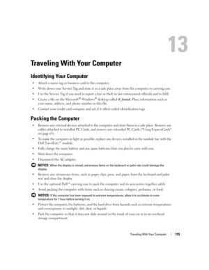 Page 133Traveling With Your Computer133
Traveling With Your Computer
Identifying Your Computer
 Attach a name tag or business card to the computer.
 Write down your Service Tag and store it in a safe place away from the computer or carrying case
 Use the Service Tag if you need to report a loss or theft to law enforcement officials and to Dell.
 Create a file on the Microsoft
® Windows® desktop called if_found. Place information such as 
your name, address, and phone number in this file.
 Contact your...