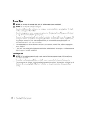 Page 134134Traveling With Your Computer
Travel Tips
 NOTICE: Do not move the computer while using the optical drive to prevent loss of data.
 
NOTICE: Do not check the computer as baggage.
 Consider disabling wireless activity on your computer to maximize battery operating time. To disable 
wireless activity, press.
 Consider changing your power management options (see Configuring Power Management Settings 
on page 41) to maximize battery operating time.
 If you are traveling internationally, carry proof of...