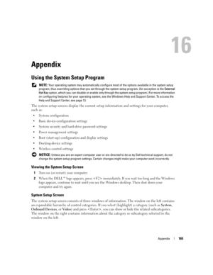 Page 165Appendix165
Appendix
Using the System Setup Program
 NOTE: Your operating system may automatically configure most of the options available in the system setup 
program, thus overriding options that you set through the system setup program. (An exception is the External 
Hot Key option, which you can disable or enable only through the system setup program.) For more information 
on configuring features for your operating system, see the Windows Help and Support Center. To access the 
Help and Support...