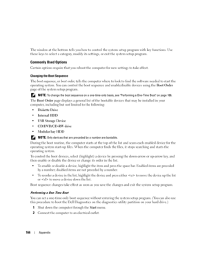 Page 166166Appendix
The window at the bottom tells you how to control the system setup program with key functions. Use 
these keys to select a category, modify its settings, or exit the system setup program.
Commonly Used Options
Certain options require that you reboot the computer for new settings to take effect.
Changing the Boot Sequence
The boot sequence, or boot order, tells the computer where to look to find the software needed to start the 
operating system. You can control the boot sequence and...