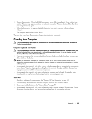 Page 167Appendix167
3Turn on the computer. When the DELL logo appears, press  immediately. If you wait too long 
and the Windows logo appears, continue to wait until you see the Windows desktop. Then shut down 
your computer and try again.
4When the boot device list appears, highlight the device from which you want to boot and press 
.
The computer boots to the selected device.
The next time you reboot the computer, the previous boot order is restored.
Cleaning Your Computer
 CAUTION: Before you begin any of the...