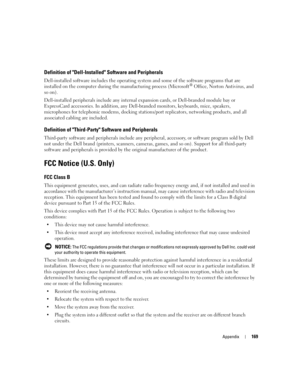 Page 169Appendix169
Definition of Dell-Installed Software and Peripherals
Dell-installed software includes the operating system and some of the software programs that are 
installed on the computer during the manufacturing process (Microsoft® Office, Norton Antivirus, and 
so on).
Dell-installed peripherals include any internal expansion cards, or Dell-branded module bay or 
ExpressCard accessories. In addition, any Dell-branded monitors, keyboards, mice, speakers, 
microphones for telephonic modems, docking...